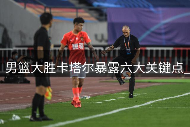 男篮大胜卡塔尔暴露六大关键点 "用废王俊杰"论缺乏依据