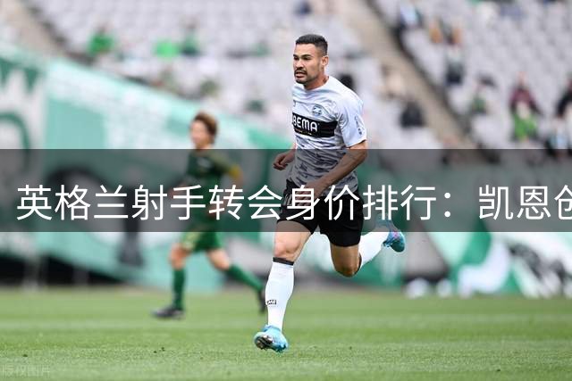 英格兰射手转会身价排行：凯恩创纪录 新星两度入围